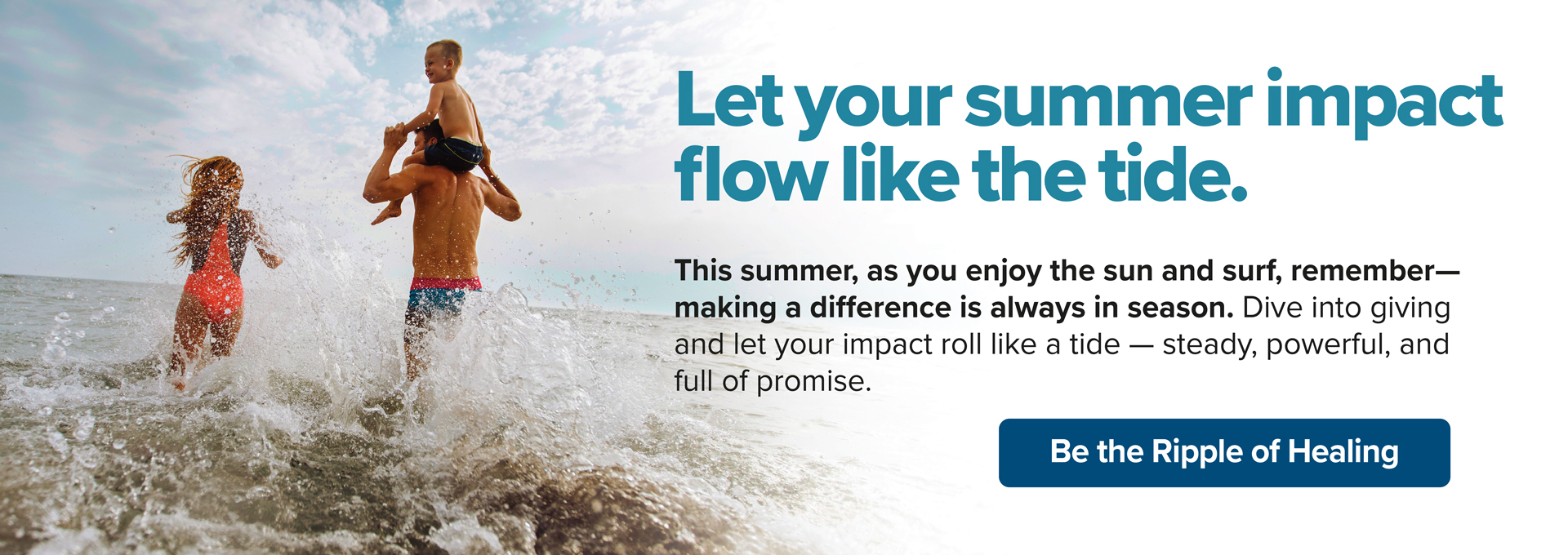 Let your summer impact flow like the tide. This summer, as you enjoy the sun and surf, remember- making a difference is always in season. Dive into giving and let your impact roll like a tide - steady, powerful, and full of promise. Be the Ripple of Healing