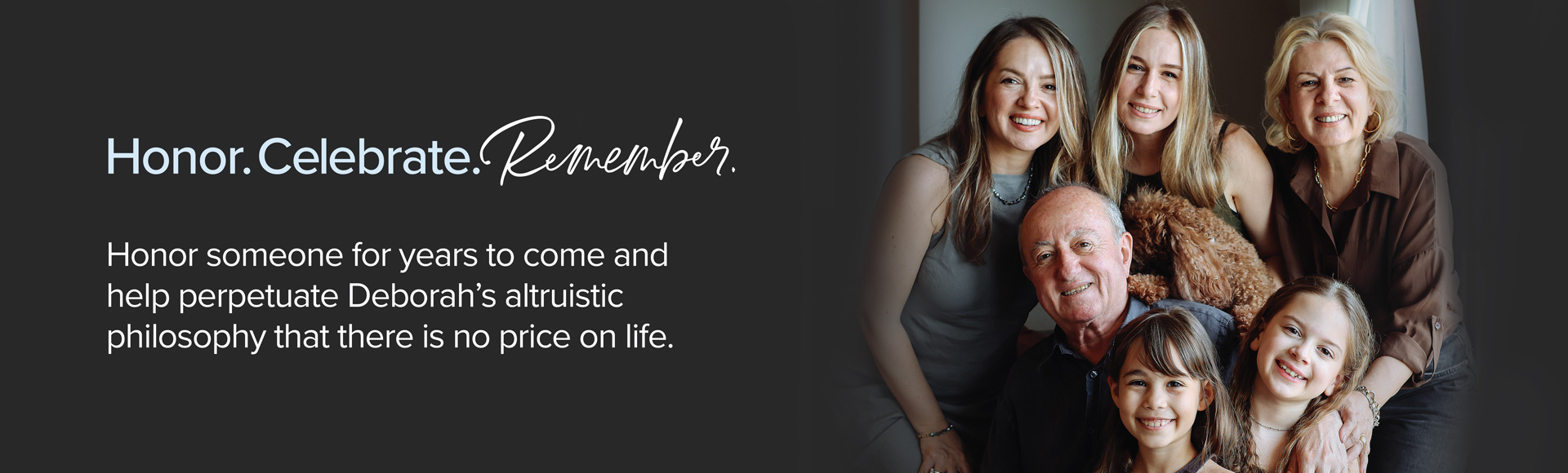 Honor. Celebrate. Remember. Honor someone for years to come and help perpetuate Deborah's altruistic philosophy that there is no price on life.